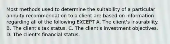 Most methods used to determine the suitability of a particular annuity recommendation to a client are based on information regarding all of the following EXCEPT A. The client's insurability. B. The client's tax status. C. The client's investment objectives. D. The client's financial status.