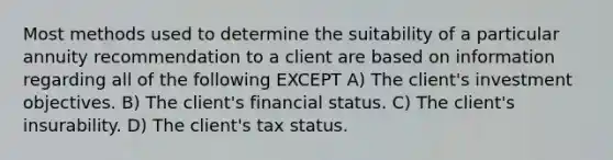 Most methods used to determine the suitability of a particular annuity recommendation to a client are based on information regarding all of the following EXCEPT A) The client's investment objectives. B) The client's financial status. C) The client's insurability. D) The client's tax status.