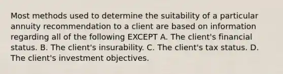 Most methods used to determine the suitability of a particular annuity recommendation to a client are based on information regarding all of the following EXCEPT A. The client's financial status. B. The client's insurability. C. The client's tax status. D. The client's investment objectives.