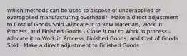 Which methods can be used to dispose of underapplied or overapplied manufacturing overhead? -Make a direct adjustment to Cost of Goods Sold -Allocate it to Raw Materials, Work in Process, and Finished Goods - Close it out to Work in process - Allocate it to Work in Process, Finished Goods, and Cost of Goods Sold - Make a direct adjustment to Finished Goods