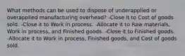 What methods can be used to dispose of underapplied or overapplied manufacturing overhead? -Close it to Cost of goods sold. -Close it to Work in process. -Allocate it to Raw materials, Work in process, and Finished goods. -Close it to Finished goods. -Allocate it to Work in process, Finished goods, and Cost of goods sold.