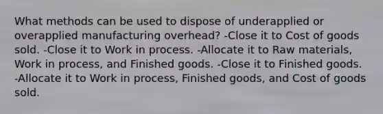 What methods can be used to dispose of underapplied or overapplied manufacturing overhead? -Close it to Cost of goods sold. -Close it to Work in process. -Allocate it to Raw materials, Work in process, and Finished goods. -Close it to Finished goods. -Allocate it to Work in process, Finished goods, and Cost of goods sold.