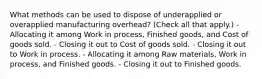 What methods can be used to dispose of underapplied or overapplied manufacturing overhead? (Check all that apply.) -Allocating it among Work in process, Finished goods, and Cost of goods sold. - Closing it out to Cost of goods sold. - Closing it out to Work in process. - Allocating it among Raw materials, Work in process, and Finished goods. - Closing it out to Finished goods.