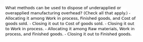 What methods can be used to dispose of underapplied or overapplied manufacturing overhead? (Check all that apply.) -Allocating it among Work in process, Finished goods, and Cost of goods sold. - Closing it out to Cost of goods sold. - Closing it out to Work in process. - Allocating it among Raw materials, Work in process, and Finished goods. - Closing it out to Finished goods.