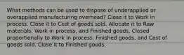 What methods can be used to dispose of underapplied or overapplied manufacturing overhead? Close it to Work in process. Close it to Cost of goods sold. Allocate it to Raw materials, Work in process, and Finished goods. Closed proportionally to Work in process, Finished goods, and Cost of goods sold. Close it to Finished goods.