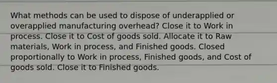 What methods can be used to dispose of underapplied or overapplied manufacturing overhead? Close it to Work in process. Close it to Cost of goods sold. Allocate it to Raw materials, Work in process, and Finished goods. Closed proportionally to Work in process, Finished goods, and Cost of goods sold. Close it to Finished goods.