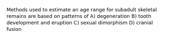 Methods used to estimate an age range for subadult skeletal remains are based on patterns of A) degeneration B) tooth development and eruption C) sexual dimorphism D) cranial fusion