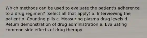 Which methods can be used to evaluate the patient's adherence to a drug regimen? (select all that apply) a. Interviewing the patient b. Counting pills c. Measuring plasma drug levels d. Return demonstration of drug administration e. Evaluating common side effects of drug therapy