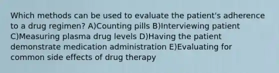 Which methods can be used to evaluate the patient's adherence to a drug regimen? A)Counting pills B)Interviewing patient C)Measuring plasma drug levels D)Having the patient demonstrate medication administration E)Evaluating for common side effects of drug therapy