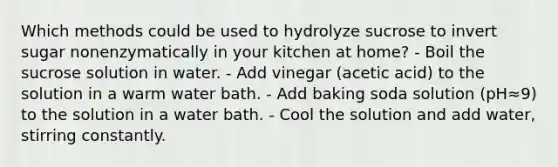 Which methods could be used to hydrolyze sucrose to invert sugar nonenzymatically in your kitchen at home? - Boil the sucrose solution in water. - Add vinegar (acetic acid) to the solution in a warm water bath. - Add baking soda solution (pH≈9) to the solution in a water bath. - Cool the solution and add water, stirring constantly.