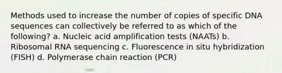 Methods used to increase the number of copies of specific DNA sequences can collectively be referred to as which of the following? a. Nucleic acid amplification tests (NAATs) b. Ribosomal RNA sequencing c. Fluorescence in situ hybridization (FISH) d. Polymerase chain reaction (PCR)