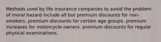 Methods used by life insurance companies to avoid the problem of moral hazard include all but premium discounts for non-smokers. premium discounts for certain age groups. premium increases for motorcycle owners. premium discounts for regular physical examinations.