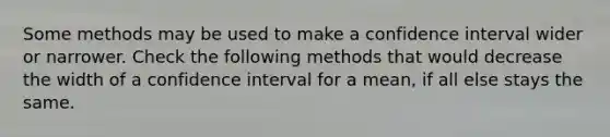 Some methods may be used to make a confidence interval wider or narrower. Check the following methods that would decrease the width of a confidence interval for a mean, if all else stays the same.