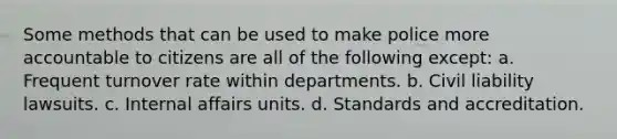 Some methods that can be used to make police more accountable to citizens are all of the following except: a. Frequent turnover rate within departments. b. Civil liability lawsuits. c. Internal affairs units. d. Standards and accreditation.