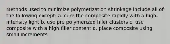 Methods used to minimize polymerization shrinkage include all of the following except: a. cure the composite rapidly with a high-intensity light b. use pre polymerized filler clusters c. use composite with a high filler content d. place composite using small increments