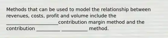 Methods that can be used to model the relationship between revenues, costs, profit and volume include the ______________________contribution margin method and the contribution __________ ___________ method.