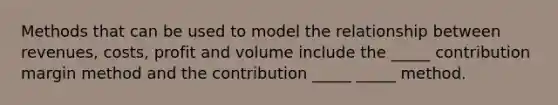 Methods that can be used to model the relationship between revenues, costs, profit and volume include the _____ contribution margin method and the contribution _____ _____ method.