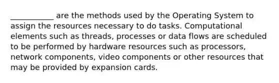 ___________ are the methods used by the Operating System to assign the resources necessary to do tasks. Computational elements such as threads, processes or data flows are scheduled to be performed by hardware resources such as processors, network components, video components or other resources that may be provided by expansion cards.