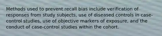 Methods used to prevent recall bias include verification of responses from study subjects, use of diseased controls in case-control studies, use of objective markers of exposure, and the conduct of case-control studies within the cohort.