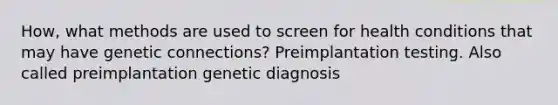 How, what methods are used to screen for health conditions that may have genetic connections? Preimplantation testing. Also called preimplantation genetic diagnosis