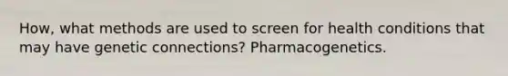 How, what methods are used to screen for health conditions that may have genetic connections? Pharmacogenetics.