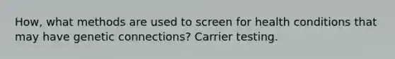 How, what methods are used to screen for health conditions that may have genetic connections? Carrier testing.