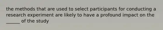 the methods that are used to select participants for conducting a research experiment are likely to have a profound impact on the ______ of the study