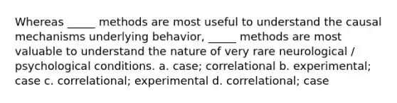 Whereas _____ methods are most useful to understand the causal mechanisms underlying behavior, _____ methods are most valuable to understand the nature of very rare neurological / psychological conditions. a. case; correlational b. experimental; case c. correlational; experimental d. correlational; case