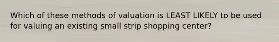 Which of these methods of valuation is LEAST LIKELY to be used for valuing an existing small strip shopping center?