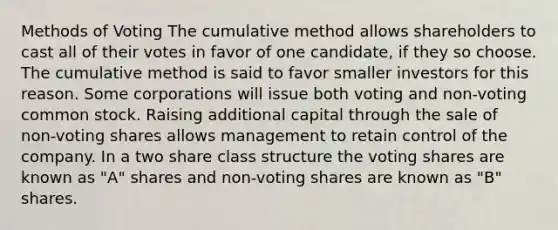 Methods of Voting The cumulative method allows shareholders to cast all of their votes in favor of one candidate, if they so choose. The cumulative method is said to favor smaller investors for this reason. Some corporations will issue both voting and non-voting common stock. Raising additional capital through the sale of non-voting shares allows management to retain control of the company. In a two share class structure the voting shares are known as "A" shares and non-voting shares are known as "B" shares.