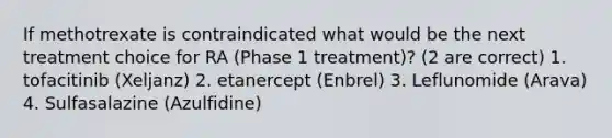 If methotrexate is contraindicated what would be the next treatment choice for RA (Phase 1 treatment)? (2 are correct) 1. tofacitinib (Xeljanz) 2. etanercept (Enbrel) 3. Leflunomide (Arava) 4. Sulfasalazine (Azulfidine)