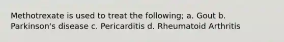 Methotrexate is used to treat the following; a. Gout b. Parkinson's disease c. Pericarditis d. Rheumatoid Arthritis