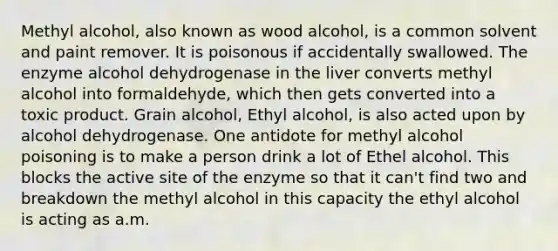 Methyl alcohol, also known as wood alcohol, is a common solvent and paint remover. It is poisonous if accidentally swallowed. The enzyme alcohol dehydrogenase in the liver converts methyl alcohol into formaldehyde, which then gets converted into a toxic product. Grain alcohol, Ethyl alcohol, is also acted upon by alcohol dehydrogenase. One antidote for methyl alcohol poisoning is to make a person drink a lot of Ethel alcohol. This blocks the active site of the enzyme so that it can't find two and breakdown the methyl alcohol in this capacity the ethyl alcohol is acting as a.m.