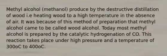 Methyl alcohol (methanol) produce by the destructive distillation of wood i.e heating wood to a high temperature in the absence of air. It was because of this method of preparation that methyl alcohol came to be called wood alcohol. Today most methyl alcohol is prepared by the catalytic hydrogenation of CO. This reaction takes place under high pressure and a temperature of 300oC to 400oC.