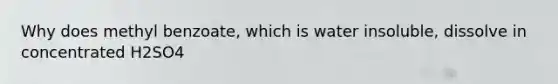 Why does methyl benzoate, which is water insoluble, dissolve in concentrated H2SO4