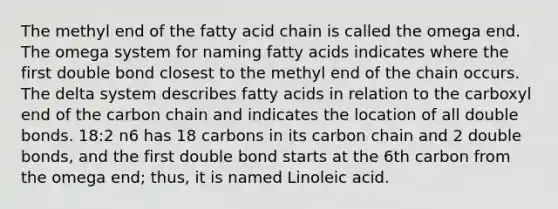 The methyl end of the fatty acid chain is called the omega end. The omega system for naming fatty acids indicates where the first double bond closest to the methyl end of the chain occurs. The delta system describes fatty acids in relation to the carboxyl end of the carbon chain and indicates the location of all double bonds. 18:2 n6 has 18 carbons in its carbon chain and 2 double bonds, and the first double bond starts at the 6th carbon from the omega end; thus, it is named Linoleic acid.