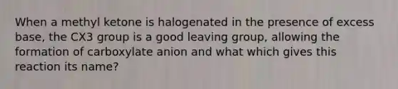 When a methyl ketone is halogenated in the presence of excess base, the CX3 group is a good leaving group, allowing the formation of carboxylate anion and what which gives this reaction its name?