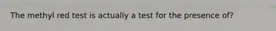 The methyl red test is actually a test for the presence of?