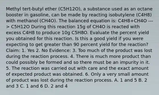 Methyl tert-butyl ether (C5H12O), a substance used as an octane booster in gasoline, can be made by reacting isobutylene (C4H8) with methanol (CH4O). The balanced equation is: C4H8+CH4O ---> C5H12O During this reaction 15g of CH4O is reacted with excess C4H8 to produce 10g C5H8O. Evaluate the percent yield you obtained for this reaction. Is this a good yield if you were expecting to get greater than 90 percent yield for the reaction? Claim: 1. Yes 2. No Evidence: 3. Too much of the product was lost during the reaction process. 4. There is much more product than could possibly be formed and so there must be an impurity in it. 5. The reaction was carried out with care and the exact amount of expected product was obtained. 6. Only a very small amount of product was lost during the reaction process. A. 1 and 5 B. 2 and 3 C. 1 and 6 D. 2 and 4