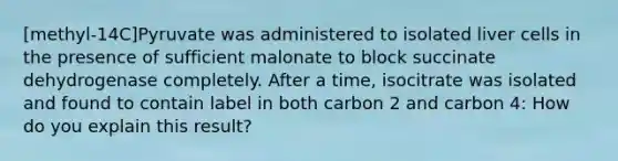 [methyl-14C]Pyruvate was administered to isolated liver cells in the presence of sufficient malonate to block succinate dehydrogenase completely. After a time, isocitrate was isolated and found to contain label in both carbon 2 and carbon 4: How do you explain this result?