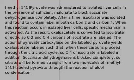 [methyl-14C]Pyruvate was administered to isolated liver cells in the presence of sufficient malonate to block succinate dehydrogenase completely. After a time, isocitrate was isolated and found to contain label in both carbon 2 and carbon 4: When this reaction occurs in isolated liver cells, specific mechanism is activated. As the result, oxaloacetate is converted to isocitrate directly, so C-2 and C-4 carbons of isocitrate are labeled. The action of pyruvate carboxylase on the labeled pyruvate yields oxaloacetate labeled such that, when these carbons proceed through the citric acid cycle, so C-4 of isocitrate is labeled in addition. Succinate dehydrogenase is blocked completely, so citrate will be formed straight from two molecules of [methyl-14C]-labeled pyruvate througth the reaction of aldol condensation.