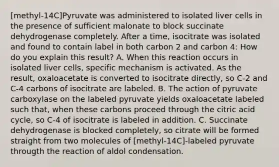 [methyl-14C]Pyruvate was administered to isolated liver cells in the presence of sufficient malonate to block succinate dehydrogenase completely. After a time, isocitrate was isolated and found to contain label in both carbon 2 and carbon 4: How do you explain this result? A. When this reaction occurs in isolated liver cells, specific mechanism is activated. As the result, oxaloacetate is converted to isocitrate directly, so C-2 and C-4 carbons of isocitrate are labeled. B. The action of pyruvate carboxylase on the labeled pyruvate yields oxaloacetate labeled such that, when these carbons proceed through the citric acid cycle, so C-4 of isocitrate is labeled in addition. C. Succinate dehydrogenase is blocked completely, so citrate will be formed straight from two molecules of [methyl-14C]-labeled pyruvate througth the reaction of aldol condensation.