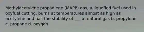 Methylacetylene propadiene (MAPP) gas, a liquefied fuel used in oxyfuel cutting, burns at temperatures almost as high as acetylene and has the stability of ___ a. natural gas b. propylene c. propane d. oxygen