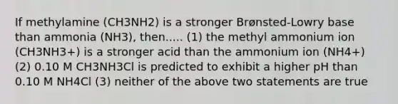 If methylamine (CH3NH2) is a stronger Brønsted-Lowry base than ammonia (NH3), then..... (1) the methyl ammonium ion (CH3NH3+) is a stronger acid than the ammonium ion (NH4+) (2) 0.10 M CH3NH3Cl is predicted to exhibit a higher pH than 0.10 M NH4Cl (3) neither of the above two statements are true