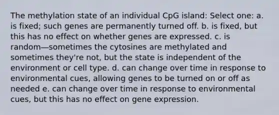 The methylation state of an individual CpG island: Select one: a. is fixed; such genes are permanently turned off. b. is fixed, but this has no effect on whether genes are expressed. c. is random―sometimes the cytosines are methylated and sometimes they're not, but the state is independent of the environment or cell type. d. can change over time in response to environmental cues, allowing genes to be turned on or off as needed e. can change over time in response to environmental cues, but this has no effect on gene expression.