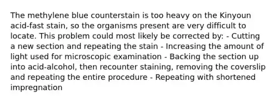 The methylene blue counterstain is too heavy on the Kinyoun acid-fast stain, so the organisms present are very difficult to locate. This problem could most likely be corrected by: - Cutting a new section and repeating the stain - Increasing the amount of light used for microscopic examination - Backing the section up into acid-alcohol, then recounter staining, removing the coverslip and repeating the entire procedure - Repeating with shortened impregnation