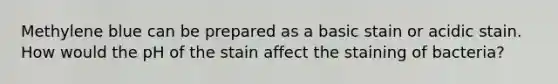 Methylene blue can be prepared as a basic stain or acidic stain. How would the pH of the stain affect the staining of bacteria?