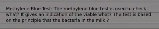 Methylene Blue Test: The methylene blue test is used to check what? It gives an indication of the viable what? The test is based on the principle that the bacteria in the milk ?