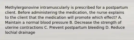 Methylergonovine intramuscularly is prescribed for a postpartum client. Before administering the medication, the nurse explains to the client that the medication will promote which effect? A. Maintain a normal blood pressure B. Decrease the strength of uterine contractions C. Prevent postpartum bleeding D. Reduce lochial drainage