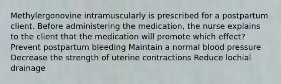 Methylergonovine intramuscularly is prescribed for a postpartum client. Before administering the medication, the nurse explains to the client that the medication will promote which effect? Prevent postpartum bleeding Maintain a normal blood pressure Decrease the strength of uterine contractions Reduce lochial drainage